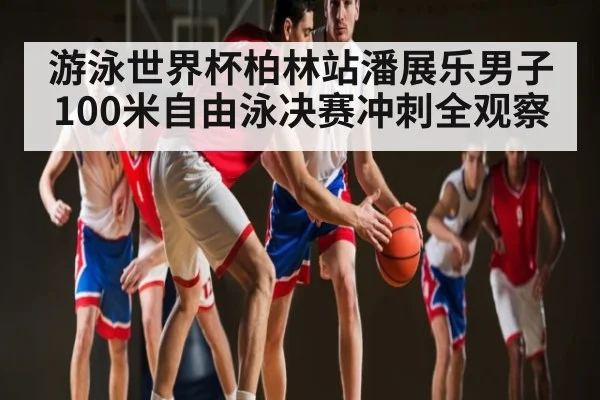 游泳世界杯柏林站潘展乐男子100米自由泳决赛冲刺全观察