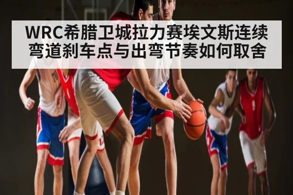 WRC希腊卫城拉力赛埃文斯连续弯道刹车点与出弯节奏如何取舍