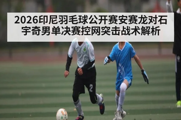 2026印尼羽毛球公开赛安赛龙对石宇奇男单决赛控网突击战术解析