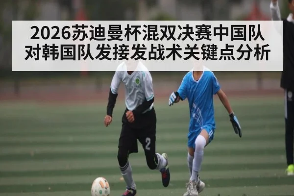 2026苏迪曼杯混双决赛中国队对韩国队发接发战术关键点分析