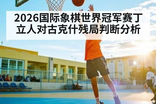 2026国际象棋世界冠军赛丁立人对古克什残局判断分析 | kaiyun sports